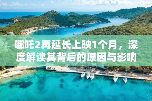 哪吒2再延长上映1个月，深度解读其背后的原因与影响