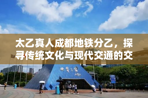 太乙真人成都地铁分乙，探寻传统文化与现代交通的交融之美