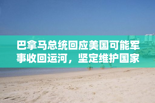 巴拿马总统回应美国可能军事收回运河，坚定维护国家主权，寻求和平对话解决争端