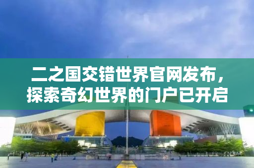 二之国交错世界官网发布，探索奇幻世界的门户已开启