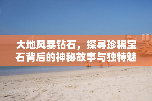 大地风暴钻石，探寻珍稀宝石背后的神秘故事与独特魅力
