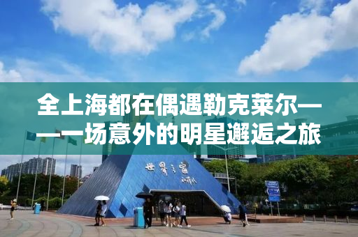 全上海都在偶遇勒克莱尔——一场意外的明星邂逅之旅