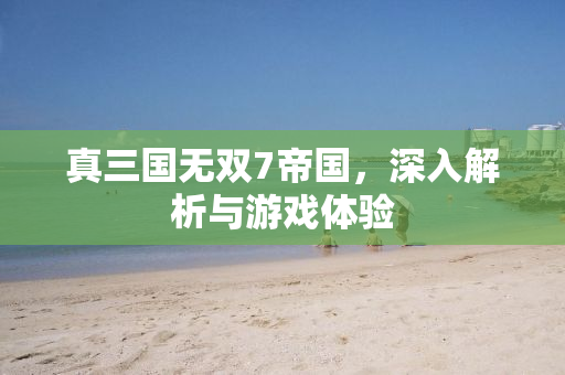真三国无双7帝国，深入解析与游戏体验