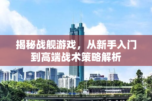 揭秘战舰游戏，从新手入门到高端战术策略解析