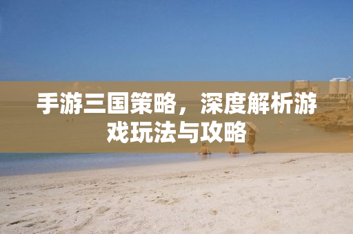 手游三国策略，深度解析游戏玩法与攻略