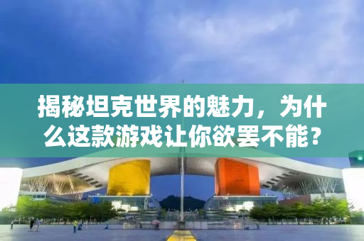 揭秘坦克世界的魅力，为什么这款游戏让你欲罢不能？