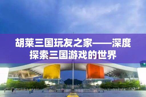 胡莱三国玩友之家——深度探索三国游戏的世界