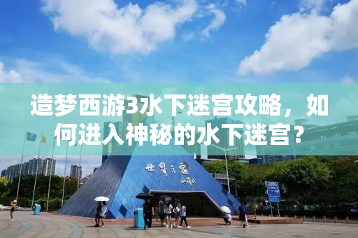 造梦西游3水下迷宫攻略，如何进入神秘的水下迷宫？
