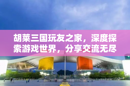 胡莱三国玩友之家，深度探索游戏世界，分享交流无尽乐趣