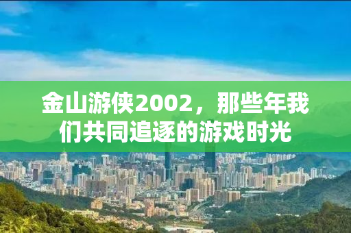 金山游侠2002，那些年我们共同追逐的游戏时光