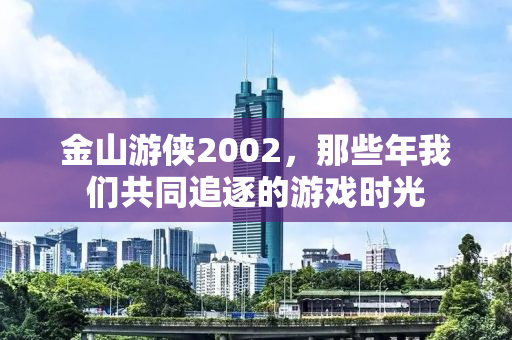 金山游侠2002，那些年我们共同追逐的游戏时光