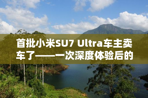 首批小米SU7 Ultra车主卖车了——一次深度体验后的决策