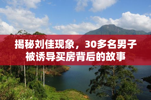 揭秘刘佳现象，30多名男子被诱导买房背后的故事