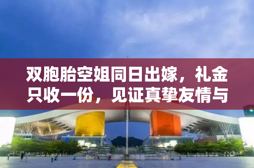 双胞胎空姐同日出嫁，礼金只收一份，见证真挚友情与人生新篇章