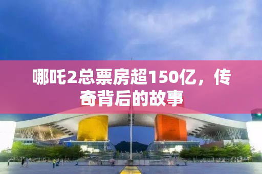 哪吒2总票房超150亿，传奇背后的故事