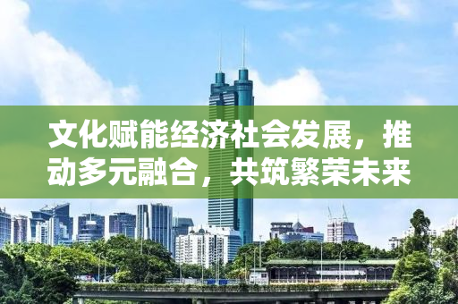 文化赋能经济社会发展，推动多元融合，共筑繁荣未来