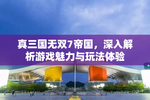 真三国无双7帝国，深入解析游戏魅力与玩法体验