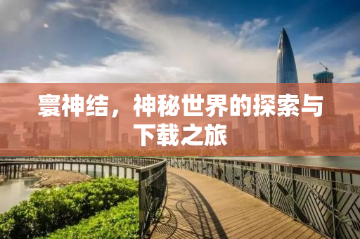 寰神结，神秘世界的探索与下载之旅