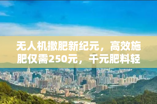 无人机撒肥新纪元，高效施肥仅需250元，千元肥料轻松播撒