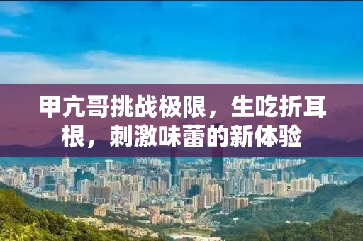 甲亢哥挑战极限，生吃折耳根，刺激味蕾的新体验