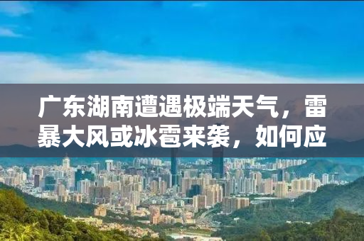 广东湖南遭遇极端天气，雷暴大风或冰雹来袭，如何应对？