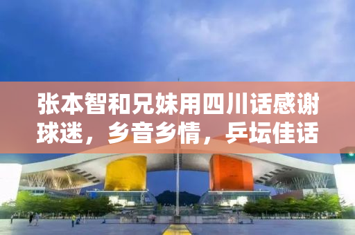 张本智和兄妹用四川话感谢球迷，乡音乡情，乒坛佳话