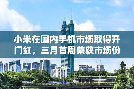 小米在国内手机市场取得开门红，三月首周荣获市场份额第一