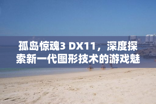 孤岛惊魂3 DX11，深度探索新一代图形技术的游戏魅力
