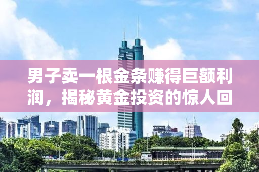 男子卖一根金条赚得巨额利润，揭秘黄金投资的惊人回报与故事背后真相