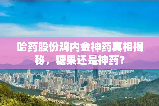 哈药股份鸡内金神药真相揭秘，糖果还是神药？