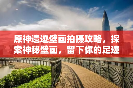 原神遗迹壁画拍摄攻略，探索神秘壁画，留下你的足迹