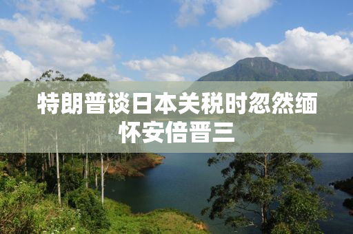 特朗普谈日本关税时忽然缅怀安倍晋三