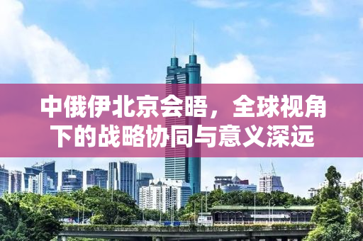 中俄伊北京会晤，全球视角下的战略协同与意义深远