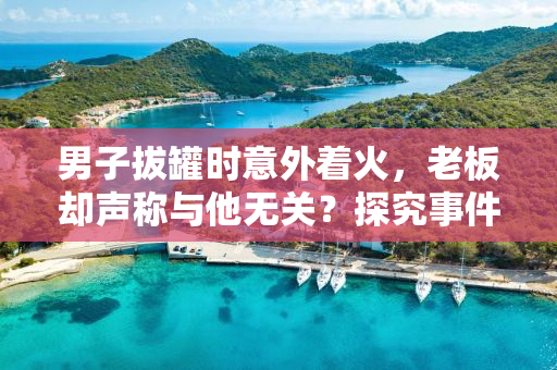 男子拔罐时意外着火，老板却声称与他无关？探究事件真相