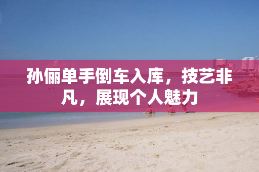 孙俪单手倒车入库，技艺非凡，展现个人魅力