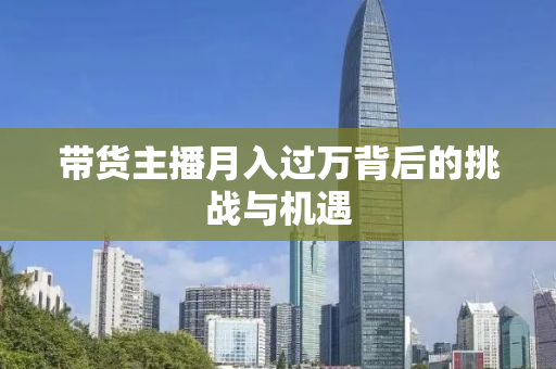 带货主播月入过万背后的挑战与机遇