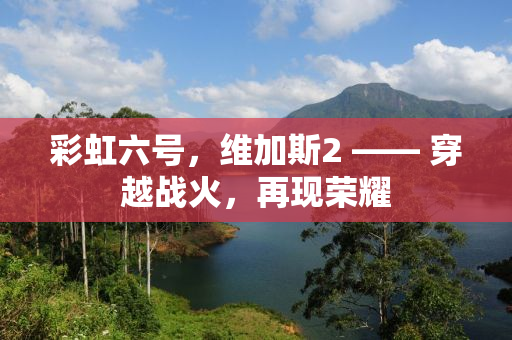 彩虹六号，维加斯2 —— 穿越战火，再现荣耀