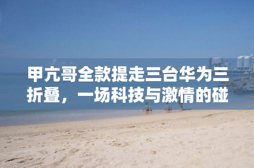 甲亢哥全款提走三台华为三折叠，一场科技与激情的碰撞