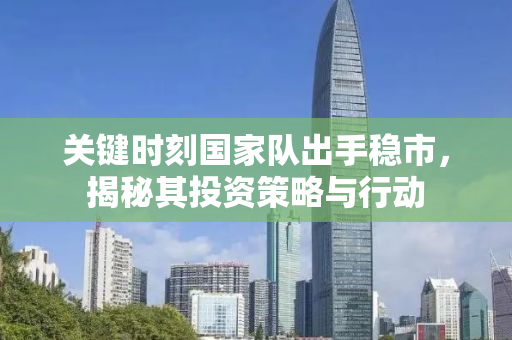 关键时刻国家队出手稳市，揭秘其投资策略与行动