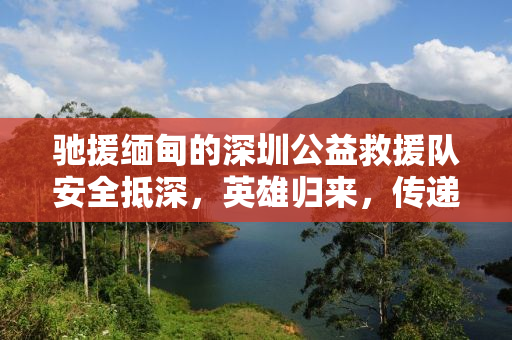 驰援缅甸的深圳公益救援队安全抵深，英雄归来，传递爱心与希望