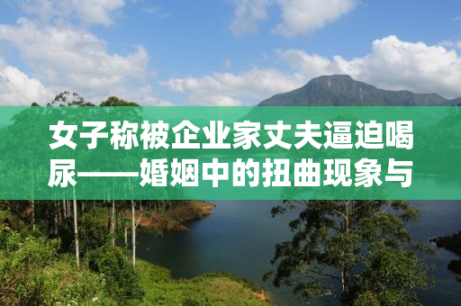 女子称被企业家丈夫逼迫喝尿——婚姻中的扭曲现象与心理阴影