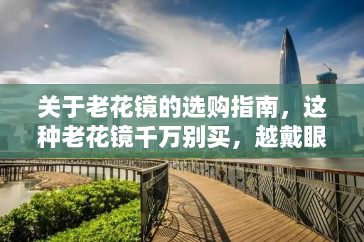 关于老花镜的选购指南，这种老花镜千万别买，越戴眼睛越花