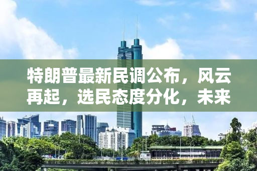 特朗普最新民调公布，风云再起，选民态度分化，未来大选走向成疑