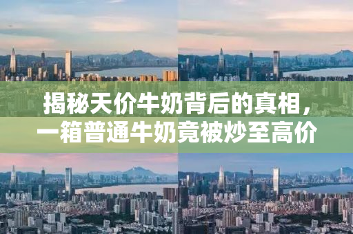揭秘天价牛奶背后的真相，一箱普通牛奶竟被炒至高价销售！