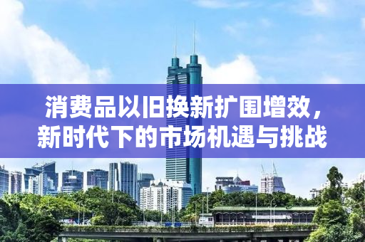 消费品以旧换新扩围增效，新时代下的市场机遇与挑战