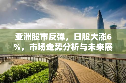 亚洲股市反弹，日股大涨6%，市场走势分析与未来展望