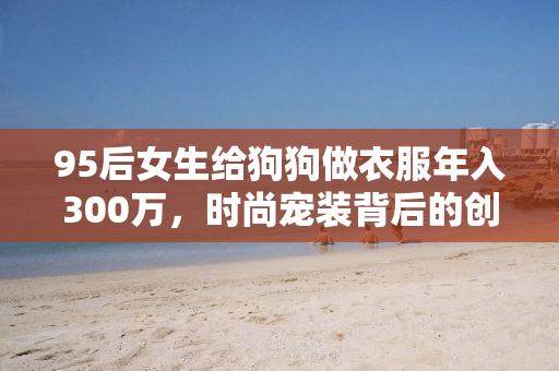95后女生给狗狗做衣服年入300万，时尚宠装背后的创业故事