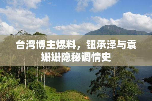 台湾博主爆料，钮承泽与袁姗姗隐秘调情史