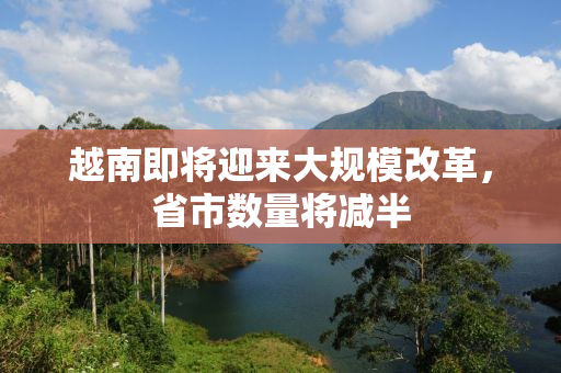 越南即将迎来大规模改革，省市数量将减半