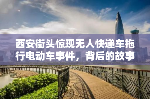 西安街头惊现无人快递车拖行电动车事件，背后的故事与反思